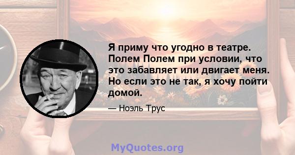 Я приму что угодно в театре. Полем Полем при условии, что это забавляет или двигает меня. Но если это не так, я хочу пойти домой.