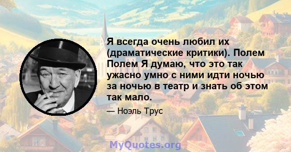 Я всегда очень любил их (драматические критики). Полем Полем Я думаю, что это так ужасно умно с ними идти ночью за ночью в театр и знать об этом так мало.