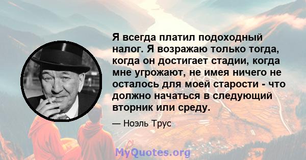 Я всегда платил подоходный налог. Я возражаю только тогда, когда он достигает стадии, когда мне угрожают, не имея ничего не осталось для моей старости - что должно начаться в следующий вторник или среду.