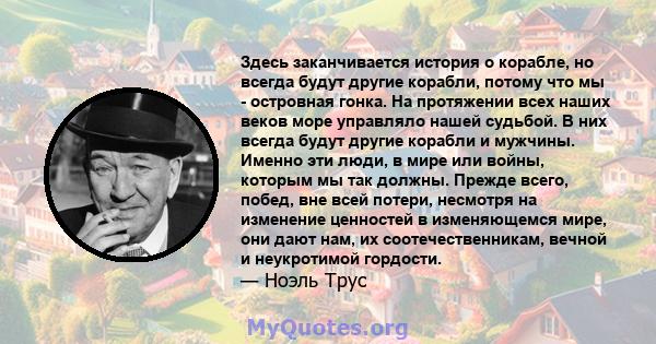 Здесь заканчивается история о корабле, но всегда будут другие корабли, потому что мы - островная гонка. На протяжении всех наших веков море управляло нашей судьбой. В них всегда будут другие корабли и мужчины. Именно