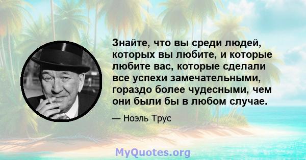 Знайте, что вы среди людей, которых вы любите, и которые любите вас, которые сделали все успехи замечательными, гораздо более чудесными, чем они были бы в любом случае.