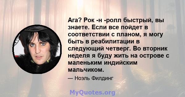 Ага? Рок -н -ролл быстрый, вы знаете. Если все пойдет в соответствии с планом, я могу быть в реабилитации в следующий четверг. Во вторник неделя я буду жить на острове с маленьким индийским мальчиком.