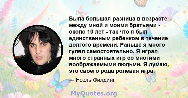 Была большая разница в возрасте между мной и моими братьями - около 10 лет - так что я был единственным ребенком в течение долгого времени. Раньше я много гулял самостоятельно. Я играл много странных игр со многими