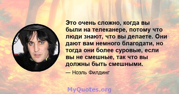 Это очень сложно, когда вы были на телеканере, потому что люди знают, что вы делаете. Они дают вам немного благодати, но тогда они более суровые, если вы не смешные, так что вы должны быть смешными.