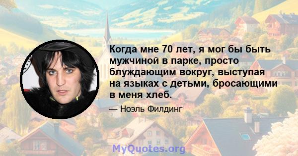 Когда мне 70 лет, я мог бы быть мужчиной в парке, просто блуждающим вокруг, выступая на языках с детьми, бросающими в меня хлеб.