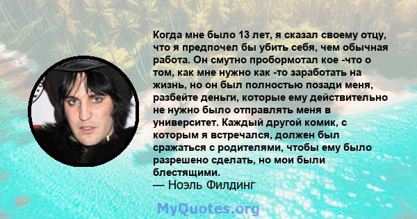 Когда мне было 13 лет, я сказал своему отцу, что я предпочел бы убить себя, чем обычная работа. Он смутно пробормотал кое -что о том, как мне нужно как -то заработать на жизнь, но он был полностью позади меня, разбейте