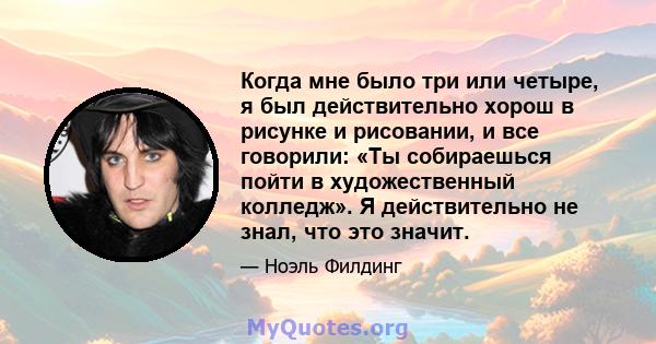 Когда мне было три или четыре, я был действительно хорош в рисунке и рисовании, и все говорили: «Ты собираешься пойти в художественный колледж». Я действительно не знал, что это значит.