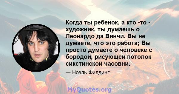 Когда ты ребенок, а кто -то - художник, ты думаешь о Леонардо да Винчи. Вы не думаете, что это работа; Вы просто думаете о человеке с бородой, рисующей потолок сикстинской часовни.