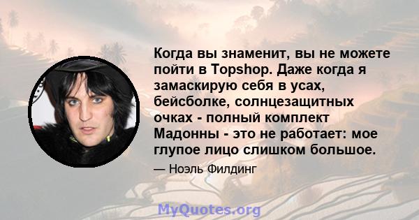 Когда вы знаменит, вы не можете пойти в Topshop. Даже когда я замаскирую себя в усах, бейсболке, солнцезащитных очках - полный комплект Мадонны - это не работает: мое глупое лицо слишком большое.