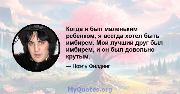 Когда я был маленьким ребенком, я всегда хотел быть имбирем. Мой лучший друг был имбирем, и он был довольно крутым.