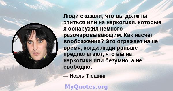 Люди сказали, что вы должны злиться или на наркотики, которые я обнаружил немного разочаровывающим. Как насчет воображения? Это отражает наше время, когда люди раньше предполагают, что вы на наркотики или безумно, а не