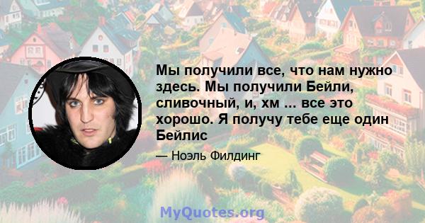 Мы получили все, что нам нужно здесь. Мы получили Бейли, сливочный, и, хм ... все это хорошо. Я получу тебе еще один Бейлис