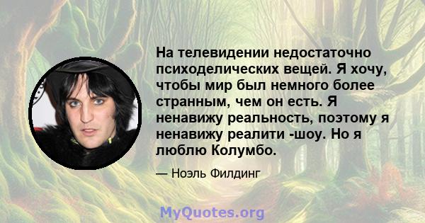 На телевидении недостаточно психоделических вещей. Я хочу, чтобы мир был немного более странным, чем он есть. Я ненавижу реальность, поэтому я ненавижу реалити -шоу. Но я люблю Колумбо.