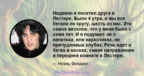 Недавно я посетил друга в Лестере. Было 4 утра, и мы все бегали по кругу, шесть из нас. Это самое веселое, что у меня было с семи лет. И я подумал: не о напитках, или наркотиках, ни причудливых клубах. Речь идет о бегах 