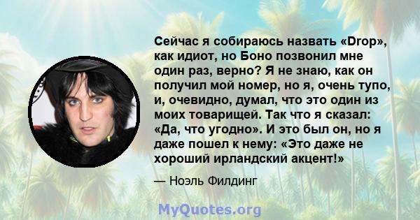 Сейчас я собираюсь назвать «Drop», как идиот, но Боно позвонил мне один раз, верно? Я не знаю, как он получил мой номер, но я, очень тупо, и, очевидно, думал, что это один из моих товарищей. Так что я сказал: «Да, что