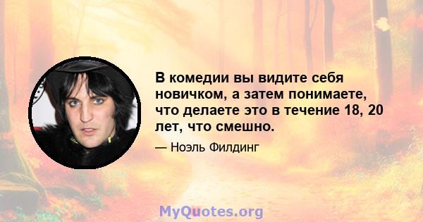 В комедии вы видите себя новичком, а затем понимаете, что делаете это в течение 18, 20 лет, что смешно.