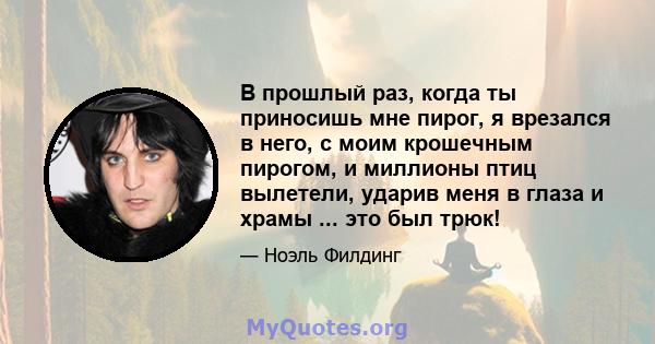 В прошлый раз, когда ты приносишь мне пирог, я врезался в него, с моим крошечным пирогом, и миллионы птиц вылетели, ударив меня в глаза и храмы ... это был трюк!