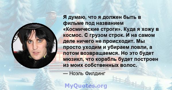 Я думаю, что я должен быть в фильме под названием «Космические строги». Куда я хожу в космос. С грузом строк. И на самом деле ничего не происходит. Мы просто уходим и убираем ловли, а потом возвращаемся. Но это будет