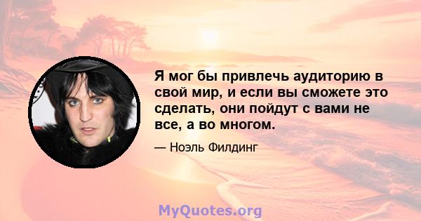 Я мог бы привлечь аудиторию в свой мир, и если вы сможете это сделать, они пойдут с вами не все, а во многом.