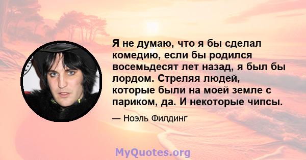 Я не думаю, что я бы сделал комедию, если бы родился восемьдесят лет назад, я был бы лордом. Стреляя людей, которые были на моей земле с париком, да. И некоторые чипсы.