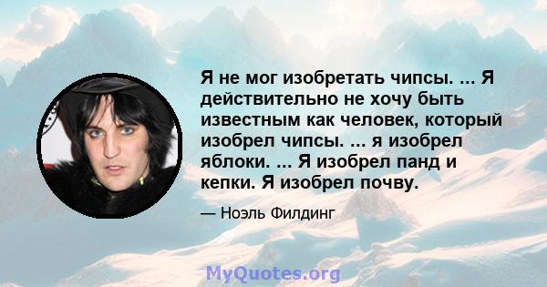 Я не мог изобретать чипсы. ... Я действительно не хочу быть известным как человек, который изобрел чипсы. ... я изобрел яблоки. ... Я изобрел панд и кепки. Я изобрел почву.