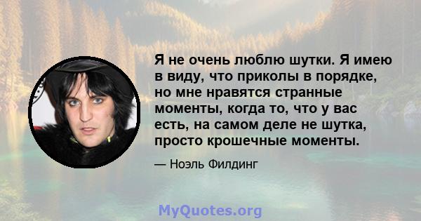 Я не очень люблю шутки. Я имею в виду, что приколы в порядке, но мне нравятся странные моменты, когда то, что у вас есть, на самом деле не шутка, просто крошечные моменты.