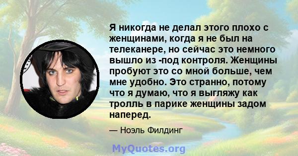 Я никогда не делал этого плохо с женщинами, когда я не был на телеканере, но сейчас это немного вышло из -под контроля. Женщины пробуют это со мной больше, чем мне удобно. Это странно, потому что я думаю, что я выгляжу