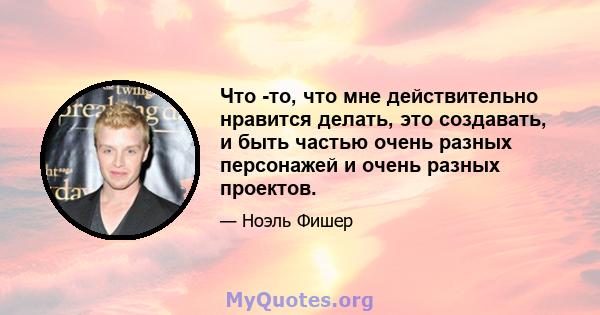 Что -то, что мне действительно нравится делать, это создавать, и быть частью очень разных персонажей и очень разных проектов.