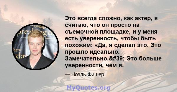 Это всегда сложно, как актер, я считаю, что он просто на съемочной площадке, и у меня есть уверенность, чтобы быть похожим: «Да, я сделал это. Это прошло идеально. Замечательно.' Это больше уверенности, чем я.