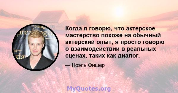 Когда я говорю, что актерское мастерство похоже на обычный актерский опыт, я просто говорю о взаимодействии в реальных сценах, таких как диалог.