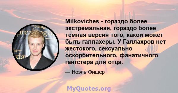 Milkoviches - гораздо более экстремальная, гораздо более темная версия того, какой может быть галлахеры. У Галлахров нет жестокого, сексуально оскорбительного, фанатичного гангстера для отца.