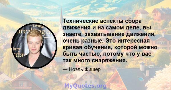 Технические аспекты сбора движения и на самом деле, вы знаете, захватывание движения, очень разные. Это интересная кривая обучения, которой можно быть частью, потому что у вас так много снаряжения.