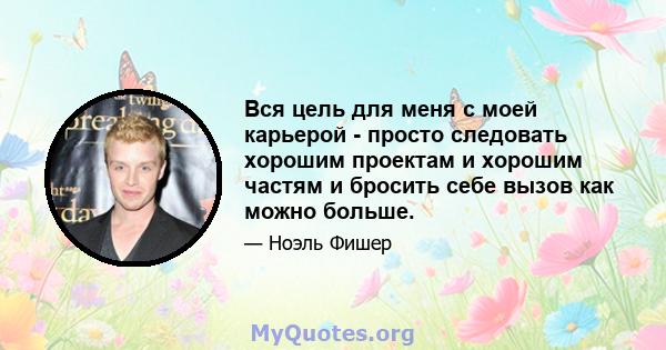 Вся цель для меня с моей карьерой - просто следовать хорошим проектам и хорошим частям и бросить себе вызов как можно больше.