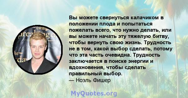 Вы можете свернуться калачиком в положении плода и попытаться пожелать всего, что нужно делать, или вы можете начать эту тяжелую битву, чтобы вернуть свою жизнь. Трудность не в том, какой выбор сделать, потому что эта