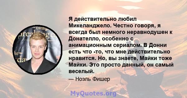 Я действительно любил Микеланджело. Честно говоря, я всегда был немного неравнодушен к Донателло, особенно с анимационным сериалом. В Донни есть что -то, что мне действительно нравится. Но, вы знаете, Майки тоже Майки.