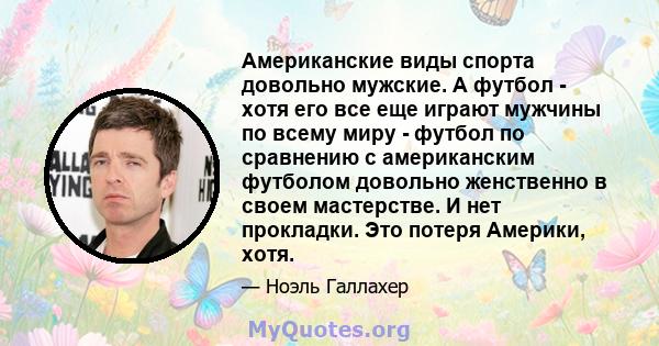 Американские виды спорта довольно мужские. А футбол - хотя его все еще играют мужчины по всему миру - футбол по сравнению с американским футболом довольно женственно в своем мастерстве. И нет прокладки. Это потеря