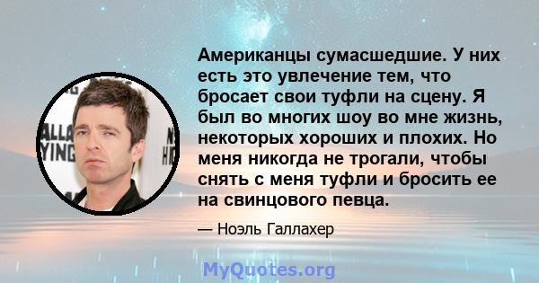 Американцы сумасшедшие. У них есть это увлечение тем, что бросает свои туфли на сцену. Я был во многих шоу во мне жизнь, некоторых хороших и плохих. Но меня никогда не трогали, чтобы снять с меня туфли и бросить ее на