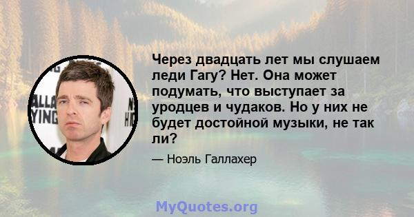 Через двадцать лет мы слушаем леди Гагу? Нет. Она может подумать, что выступает за уродцев и чудаков. Но у них не будет достойной музыки, не так ли?