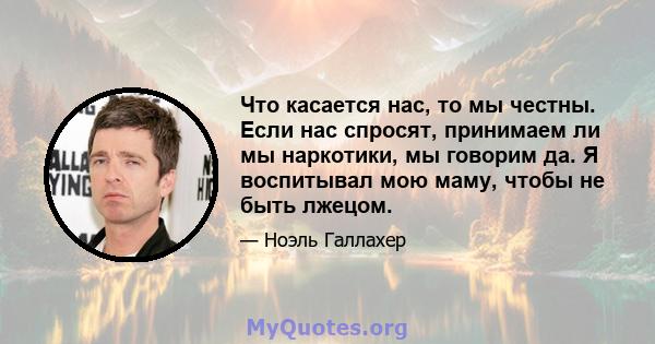 Что касается нас, то мы честны. Если нас спросят, принимаем ли мы наркотики, мы говорим да. Я воспитывал мою маму, чтобы не быть лжецом.