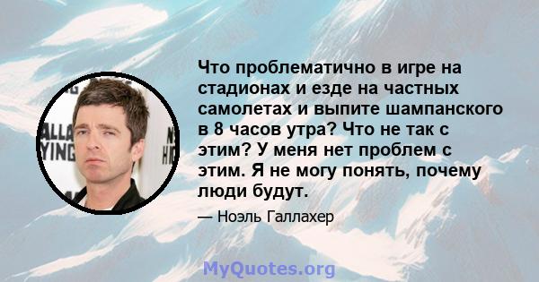 Что проблематично в игре на стадионах и езде на частных самолетах и ​​выпите шампанского в 8 часов утра? Что не так с этим? У меня нет проблем с этим. Я не могу понять, почему люди будут.