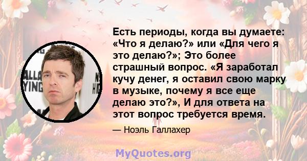 Есть периоды, когда вы думаете: «Что я делаю?» или «Для чего я это делаю?»; Это более страшный вопрос. «Я заработал кучу денег, я оставил свою марку в музыке, почему я все еще делаю это?», И для ответа на этот вопрос