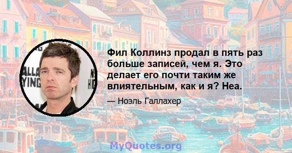 Фил Коллинз продал в пять раз больше записей, чем я. Это делает его почти таким же влиятельным, как и я? Неа.