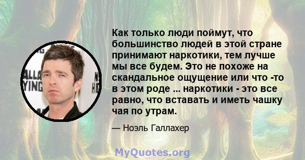 Как только люди поймут, что большинство людей в этой стране принимают наркотики, тем лучше мы все будем. Это не похоже на скандальное ощущение или что -то в этом роде ... наркотики - это все равно, что вставать и иметь