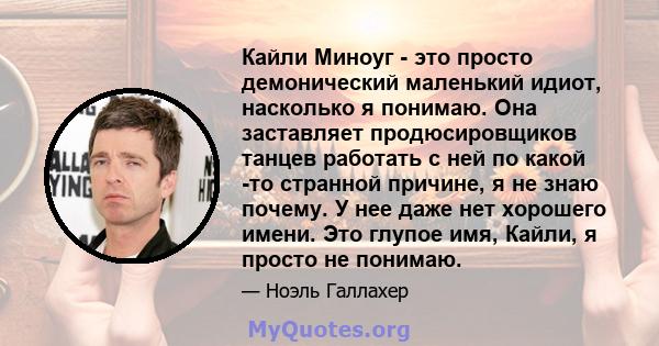 Кайли Миноуг - это просто демонический маленький идиот, насколько я понимаю. Она заставляет продюсировщиков танцев работать с ней по какой -то странной причине, я не знаю почему. У нее даже нет хорошего имени. Это