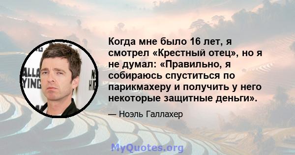 Когда мне было 16 лет, я смотрел «Крестный отец», но я не думал: «Правильно, я собираюсь спуститься по парикмахеру и получить у него некоторые защитные деньги».