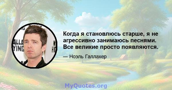 Когда я становлюсь старше, я не агрессивно занимаюсь песнями. Все великие просто появляются.