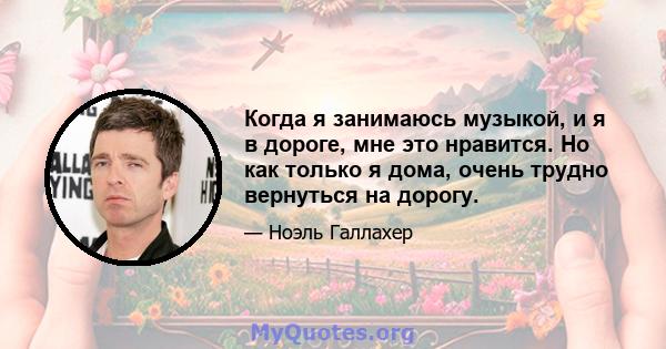 Когда я занимаюсь музыкой, и я в дороге, мне это нравится. Но как только я дома, очень трудно вернуться на дорогу.