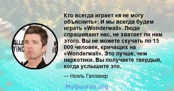 Кто всегда играет «я не могу объяснить»; И мы всегда будем играть «Wonderwall». Люди спрашивают нас, не хватает ли нам этого. Вы не можете скучать по 15 000 человек, кричащих на «Wonderwall». Это лучше, чем наркотики.