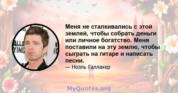 Меня не сталкивались с этой землей, чтобы собрать деньги или личное богатство. Меня поставили на эту землю, чтобы сыграть на гитаре и написать песни.