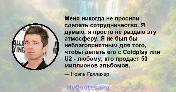 Меня никогда не просили сделать сотрудничество. Я думаю, я просто не раздаю эту атмосферу. Я не был бы неблагоприятным для того, чтобы делать его с Coldplay или U2 - любому, кто продает 50 миллионов альбомов.